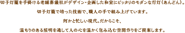 切子灯篭を手がける老舗葬儀社がデザイン・企画した和室にピッタリのモダンな行灯（あんどん）。切子灯篭で培った技術で、職人の手で組み上げています。何かと忙しい現代。だからこそ、温もりのある照明を通して人の心を温かく包み込む空間作りをご提案します。