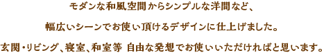 モダンな和風空間からシンプルな洋間など、幅広いシーンでお使いいただけるデザインに仕上げました。玄関・リビング、寝室、和室等、自由な発想でお使いいただければと思います。