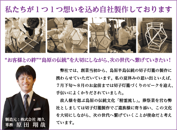 私たちが１つ１つ想いを込め自社製作しております。「お客様との絆」「島原の伝統」を大切にしながら、次の世代へ繋げていきたい！弊社では、創業当初から、島原半島伝統の切子灯籠の製作に携わらせていただいています。私の夏休みの思い出といえば、７月下旬〜８月のお盆前までは切子灯籠づくりのピークを迎え、手伝いによくかりだされていました。故人様を偲ぶ島原の伝統文化「精霊流し」。葬祭業を営む弊社としましては切子灯籠製作でご遺族様に寄り添い、この文化を大切にしながら、次の世代へ繋げていくことが使命だと考えています。