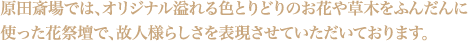 原田斎場では、オリジナル溢れる色とりどりのお花や草木をふんだんに使った花祭壇で、故人様らしさを表現させていただいております。