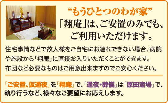 ［ご安置］住宅事情などで個人様をご自宅にお連れできない場合、病院や施設から「翔庵」に直接お入りいただくことができます。布団など必要なものはご用意できますのでご安心ください。