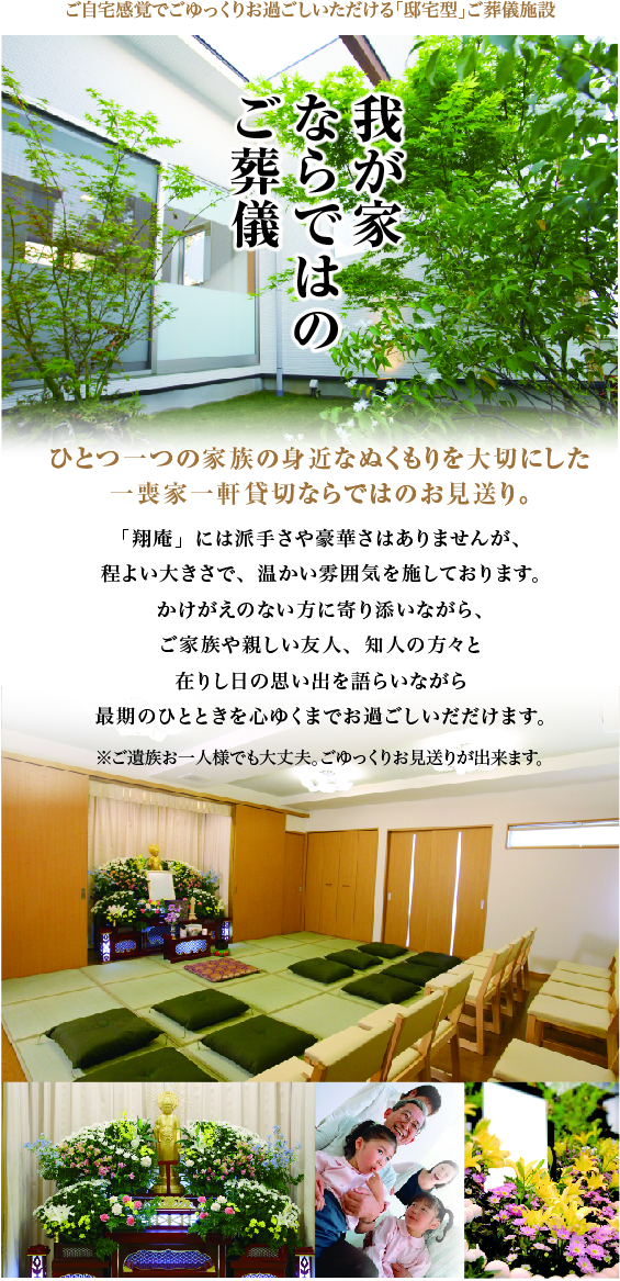 我が家ならではのご葬儀「翔庵」には派手さや豪華さはありませんが、程よい大きさで、温かい雰囲気を施しております。かけがえのない方に寄り添いながら、ご家族や親しい友人、知人の方々と在りし日の思い出を語らいながら最期のひとときを心ゆくまでお過ごしいただけます。